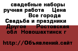 свадебные наборы(ручная работа) › Цена ­ 1 200 - Все города Свадьба и праздники » Другое   . Ростовская обл.,Новошахтинск г.